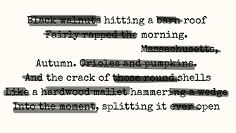 A blackout poem created from a typewritten text. Most of the text is covered with black lines, leaving visible phrases that read: “Black walnuts hitting a barn roof / Fairly rapped the morning. / Massachusetts, / Autumn. Orioles and pumpkins. / And the crack of those round shells / Like a hardwood mallet hammering a wedge / Into the moment, splitting it ever open.” The background is a light beige color, and the remaining words form a poem evoking the sounds and imagery of autumn.